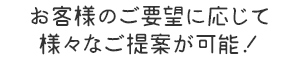 お客様のご要望に応じて 様々なご提案が可能！