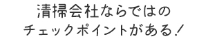 清掃会社ならではの チェックポイントがある！