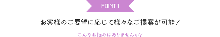 POINT 1 お客様のご要望に応じて様々なご提案が可能！こんなお悩みはありませんか？