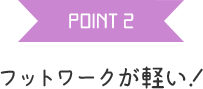 POINT 2 フットワークが軽い！